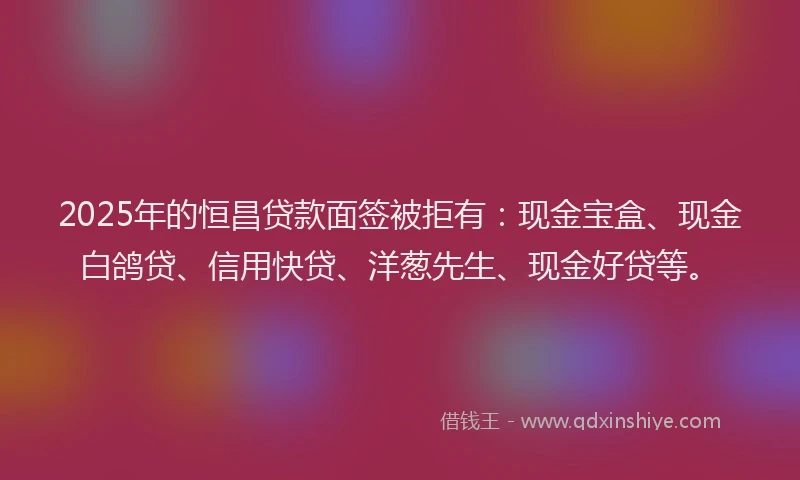 2025年的恒昌贷款面签被拒有：现金宝盒、现金白鸽贷、信用快贷、洋葱先生、现金好贷等。