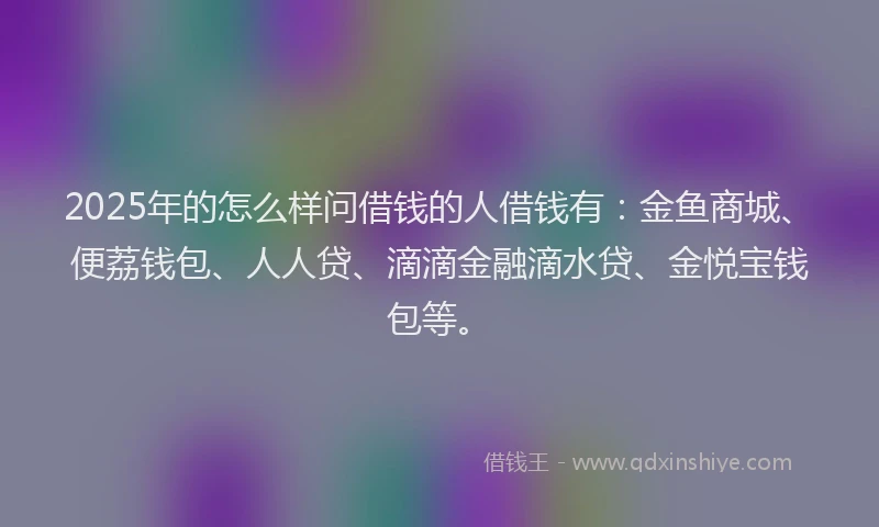2025年的怎么样问借钱的人借钱有：金鱼商城、便荔钱包、人人贷、滴滴金融滴水贷、金悦宝钱包等。