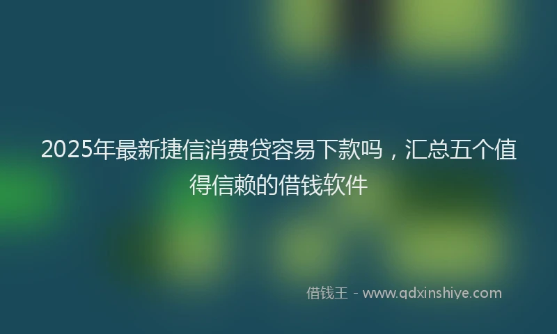 2025年最新捷信消费贷容易下款吗，汇总五个值得信赖的借钱软件