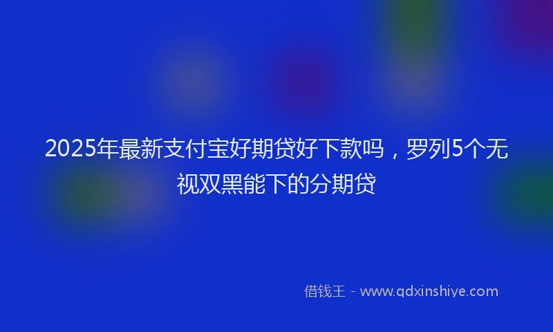 2025年最新支付宝好期贷好下款吗，罗列5个无视双黑能下的分期贷