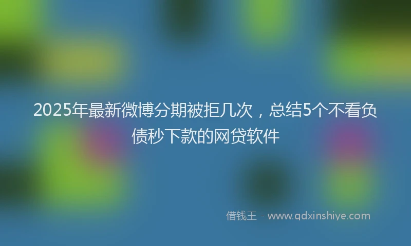 2025年最新微博分期被拒几次，总结5个不看负债秒下款的网贷软件