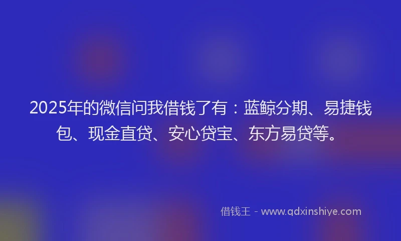 2025年的微信问我借钱了有：蓝鲸分期、易捷钱包、现金直贷、安心贷宝、东方易贷等。