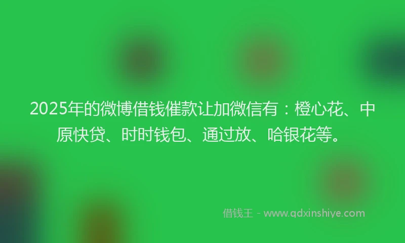 2025年的微博借钱催款让加微信有：橙心花、中原快贷、时时钱包、通过放、哈银花等。