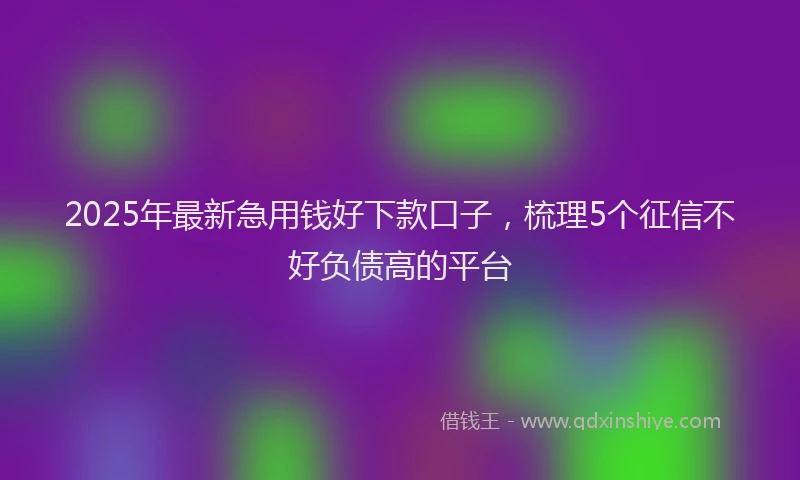 2025年最新急用钱好下款口子，梳理5个征信不好负债高的平台