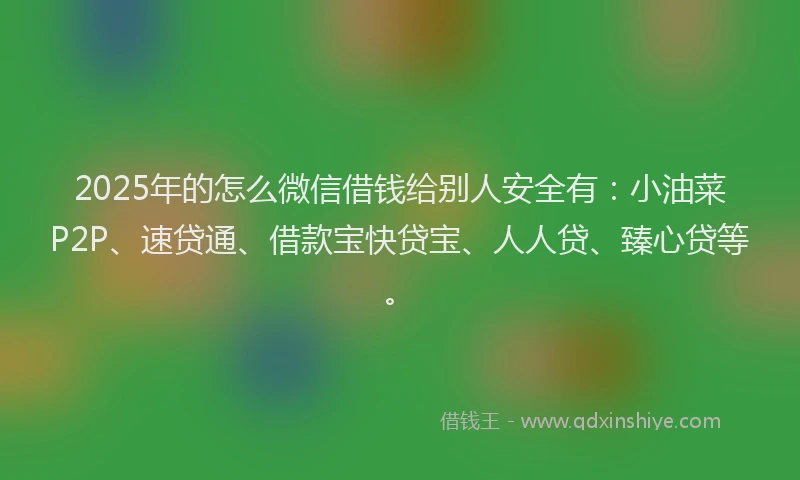 2025年的怎么微信借钱给别人安全有：小油菜P2P、速贷通、借款宝快贷宝、人人贷、臻心贷等。