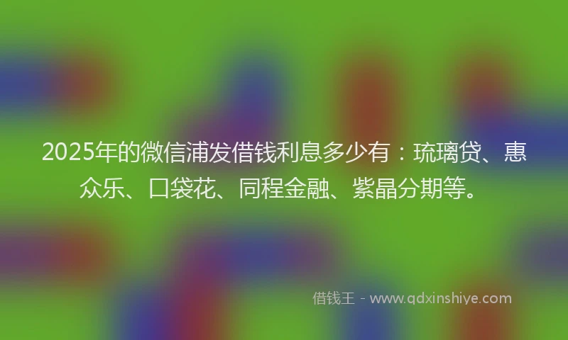 2025年的微信浦发借钱利息多少有：琉璃贷、惠众乐、口袋花、同程金融、紫晶分期等。