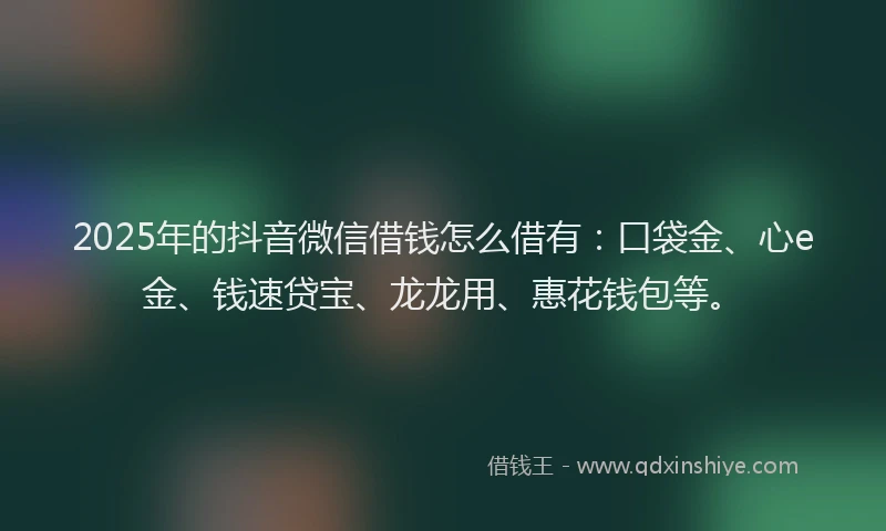 2025年的抖音微信借钱怎么借有：口袋金、心e金、钱速贷宝、龙龙用、惠花钱包等。