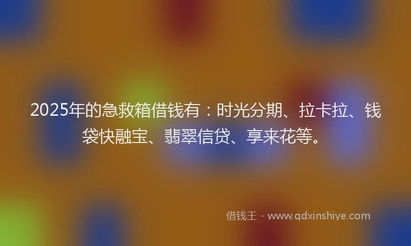 2025年的急救箱借钱有：时光分期、拉卡拉、钱袋快融宝、翡翠信贷、享来花等。