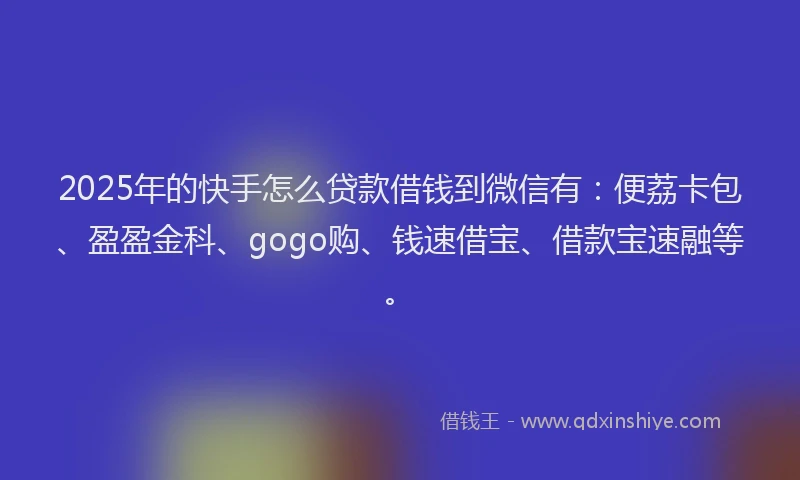 2025年的快手怎么贷款借钱到微信有：便荔卡包、盈盈金科、gogo购、钱速借宝、借款宝速融等。