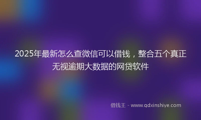 2025年最新怎么查微信可以借钱，整合五个真正无视逾期大数据的网贷软件