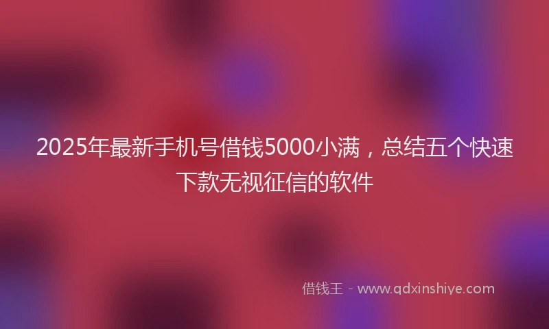 2025年最新手机号借钱5000小满，总结五个快速下款无视征信的软件