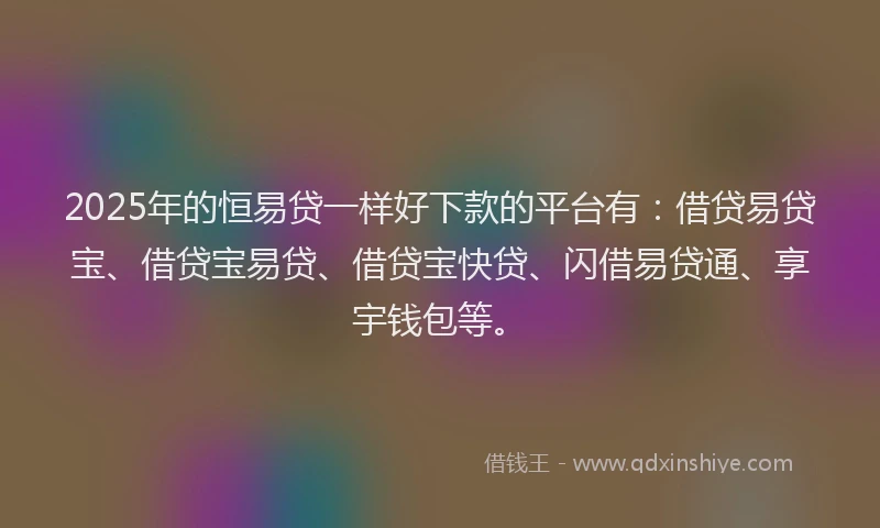 2025年的恒易贷一样好下款的平台有：借贷易贷宝、借贷宝易贷、借贷宝快贷、闪借易贷通、享宇钱包等。