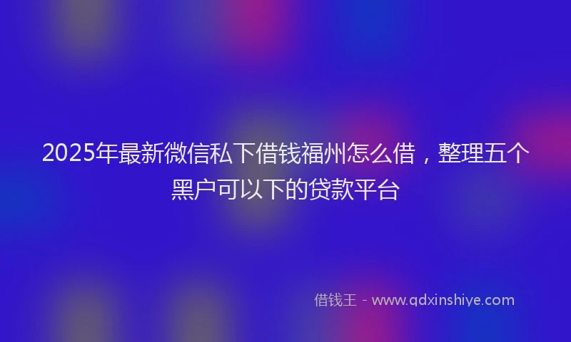 2025年最新微信私下借钱福州怎么借，整理五个黑户可以下的贷款平台