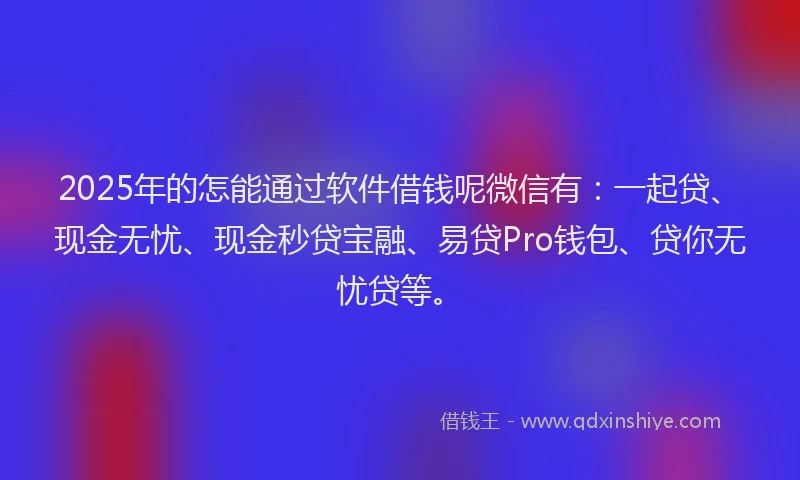 2025年的怎能通过软件借钱呢微信有：一起贷、现金无忧、现金秒贷宝融、易贷Pro钱包、贷你无忧贷等。
