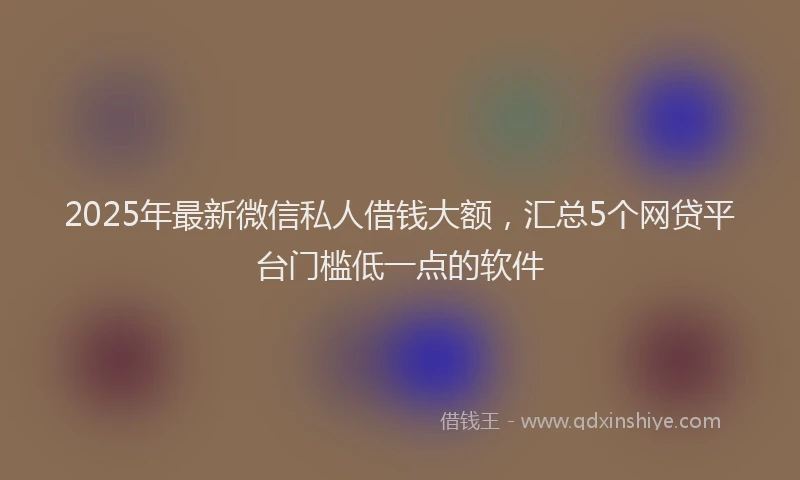 2025年最新微信私人借钱大额，汇总5个网贷平台门槛低一点的软件