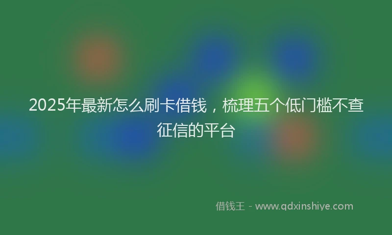 2025年最新怎么刷卡借钱，梳理五个低门槛不查征信的平台