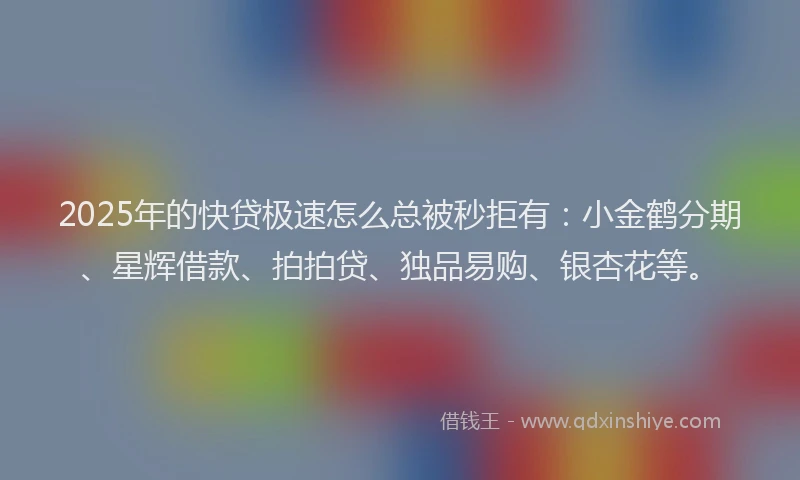 2025年的快贷极速怎么总被秒拒有：小金鹤分期、星辉借款、拍拍贷、独品易购、银杏花等。