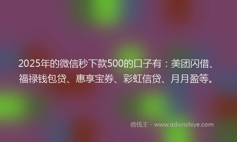 2025年的微信秒下款500的口子有：美团闪借、福禄钱包贷、惠享宝券、彩虹信贷、月月盈等。