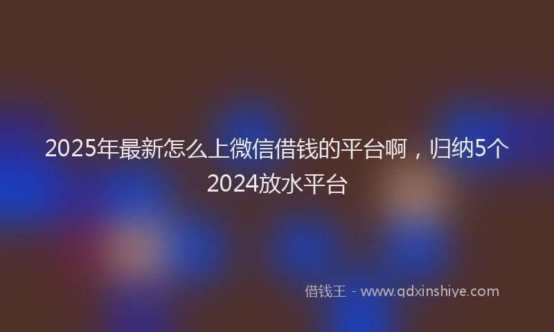 2025年最新怎么上微信借钱的平台啊，归纳5个2024放水平台