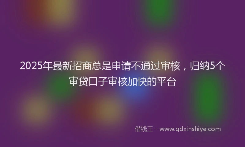 2025年最新招商总是申请不通过审核，归纳5个审贷口子审核加快的平台