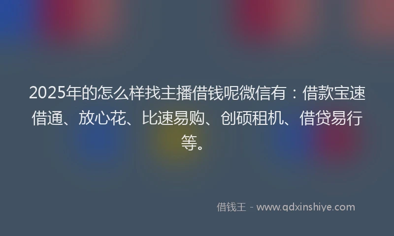 2025年的怎么样找主播借钱呢微信有：借款宝速借通、放心花、比速易购、创硕租机、借贷易行等。