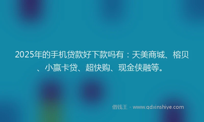 2025年的手机贷款好下款吗有：天美商城、榕贝、小赢卡贷、超快购、现金侠融等。