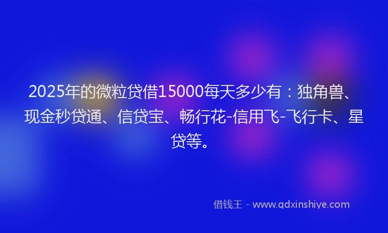 2025年的微粒贷借15000每天多少有：独角兽、现金秒贷通、信贷宝、畅行花-信用飞-飞行卡、星贷等。