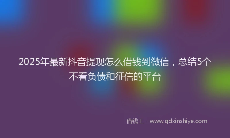 2025年最新抖音提现怎么借钱到微信，总结5个不看负债和征信的平台