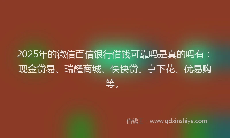 2025年的微信百信银行借钱可靠吗是真的吗有：现金贷易、瑞耀商城、快快贷、享下花、优易购等。