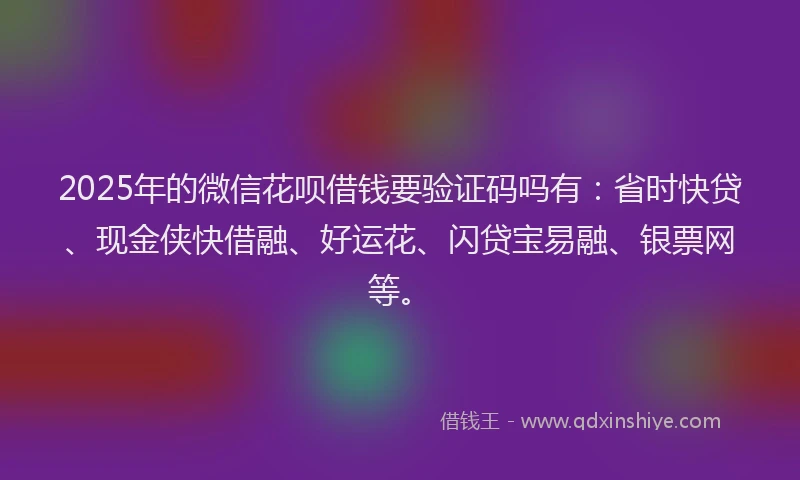 2025年的微信花呗借钱要验证码吗有：省时快贷、现金侠快借融、好运花、闪贷宝易融、银票网等。