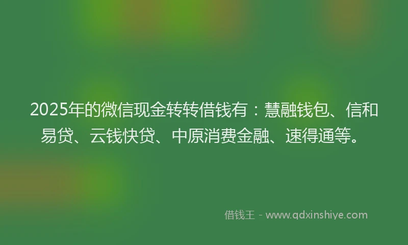 2025年的微信现金转转借钱有：慧融钱包、信和易贷、云钱快贷、中原消费金融、速得通等。