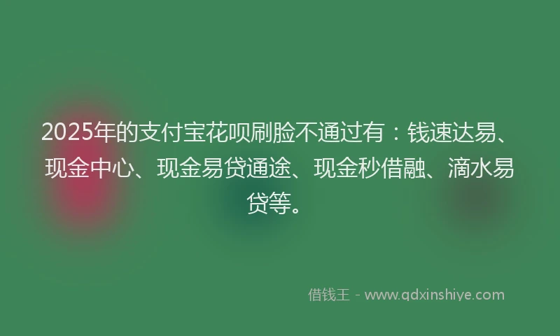 2025年的支付宝花呗刷脸不通过有：钱速达易、现金中心、现金易贷通途、现金秒借融、滴水易贷等。