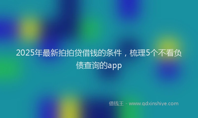 2025年最新拍拍贷借钱的条件，梳理5个不看负债查询的app