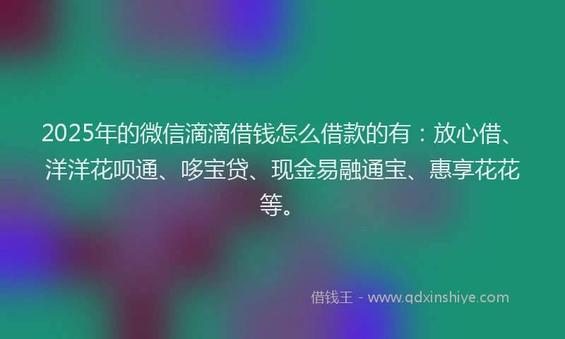 2025年的微信滴滴借钱怎么借款的有：放心借、洋洋花呗通、哆宝贷、现金易融通宝、惠享花花等。