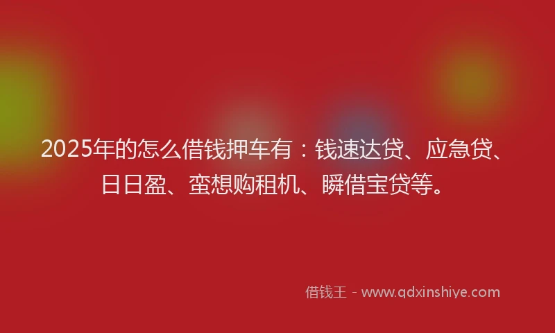2025年的怎么借钱押车有：钱速达贷、应急贷、日日盈、蛮想购租机、瞬借宝贷等。