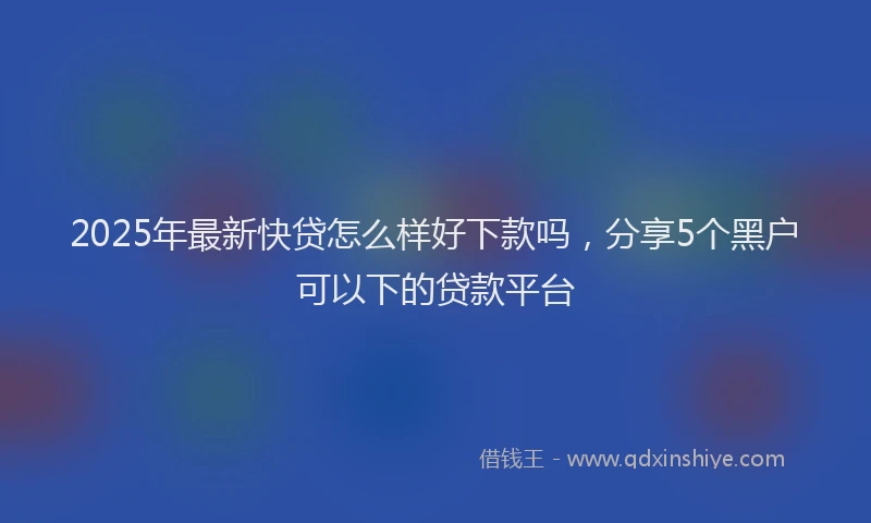 2025年最新快贷怎么样好下款吗，分享5个黑户可以下的贷款平台