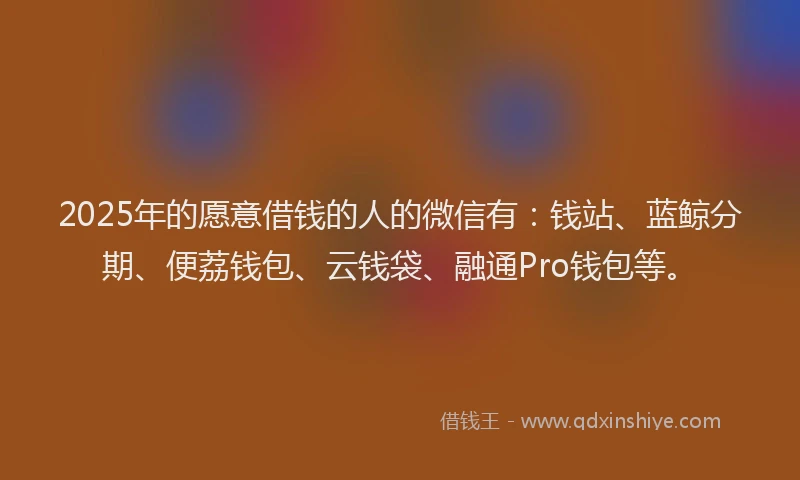 2025年的愿意借钱的人的微信有：钱站、蓝鲸分期、便荔钱包、云钱袋、融通Pro钱包等。