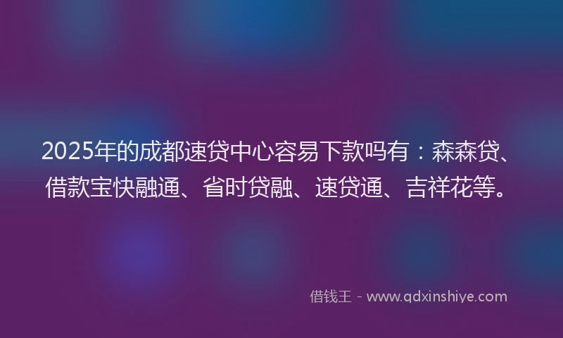 2025年的成都速贷中心容易下款吗有：森森贷、借款宝快融通、省时贷融、速贷通、吉祥花等。