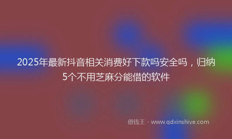 2025年最新抖音相关消费好下款吗安全吗，归纳5个不用芝麻分能借的软件