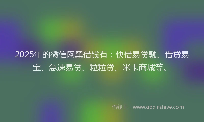 2025年的微信网黑借钱有：快借易贷融、借贷易宝、急速易贷、粒粒贷、米卡商城等。