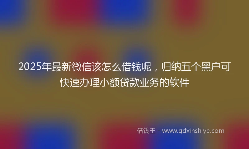 2025年最新微信该怎么借钱呢，归纳五个黑户可快速办理小额贷款业务的软件