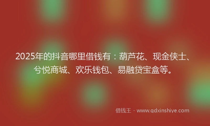 2025年的抖音哪里借钱有：葫芦花、现金侠士、兮悦商城、欢乐钱包、易融贷宝盒等。