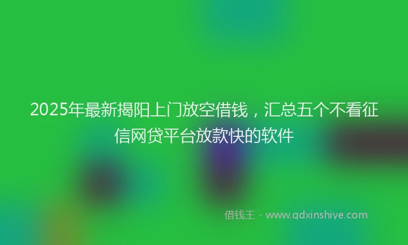 2025年最新揭阳上门放空借钱，汇总五个不看征信网贷平台放款快的软件