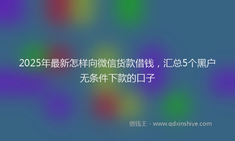 2025年最新怎样向微信货款借钱，汇总5个黑户无条件下款的口子