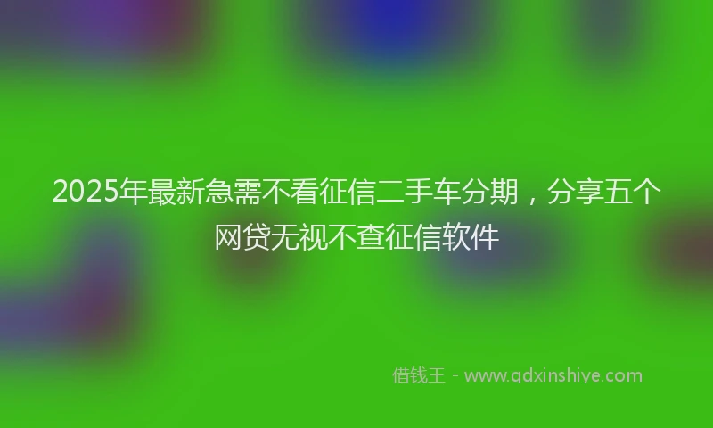 2025年最新急需不看征信二手车分期，分享五个网贷无视不查征信软件
