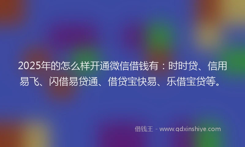 2025年的怎么样开通微信借钱有：时时贷、信用易飞、闪借易贷通、借贷宝快易、乐借宝贷等。