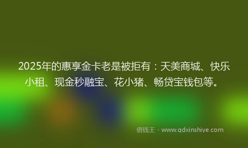 2025年的惠享金卡老是被拒有：天美商城、快乐小租、现金秒融宝、花小猪、畅贷宝钱包等。