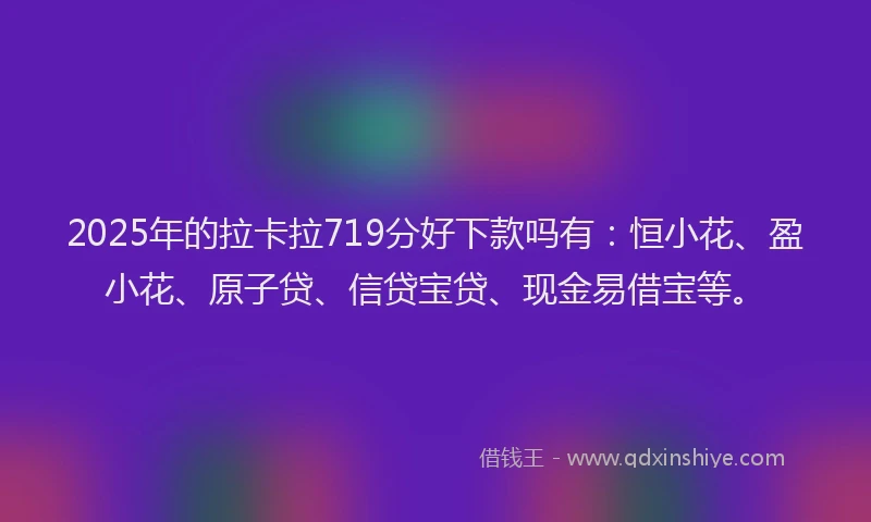 2025年的拉卡拉719分好下款吗有：恒小花、盈小花、原子贷、信贷宝贷、现金易借宝等。