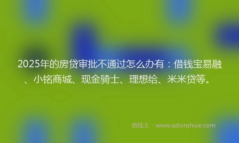 2025年的房贷审批不通过怎么办有：借钱宝易融、小铭商城、现金骑士、理想给、米米贷等。