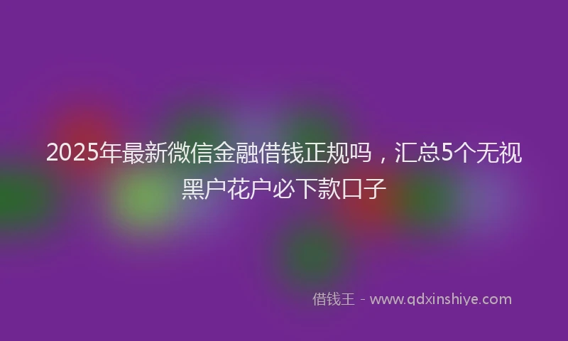 2025年最新微信金融借钱正规吗，汇总5个无视黑户花户必下款口子